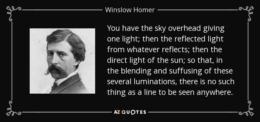 You have the sky overhead giving one light; then the reflected light from whatever reflects; then the direct light of the sun; so that, in the blending and suffusing of these several luminations, there is no such thing as a line to be seen anywhere. - Winslow Homer