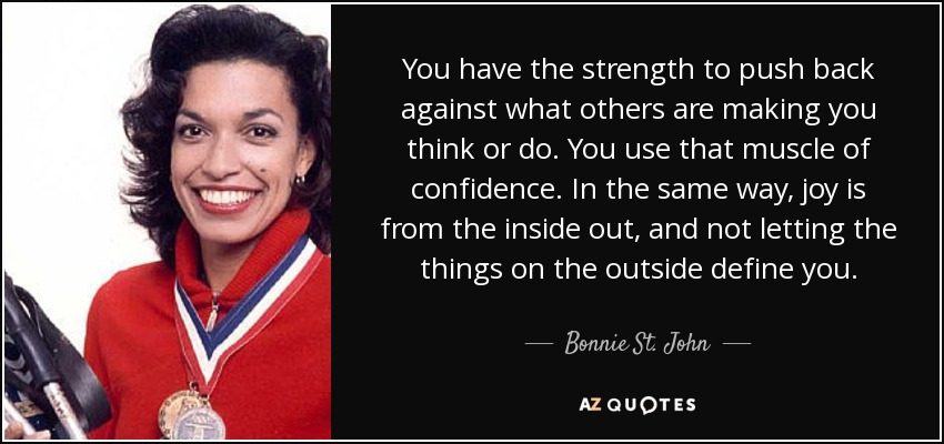 You have the strength to push back against what others are making you think or do. You use that muscle of confidence. In the same way, joy is from the inside out, and not letting the things on the outside define you. - Bonnie St. John