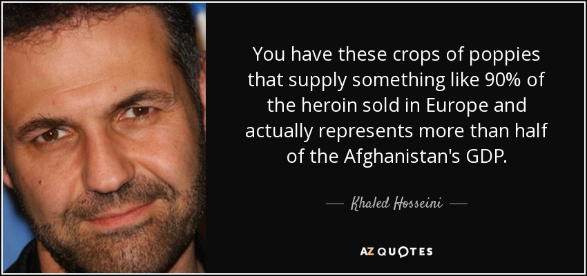 You have these crops of poppies that supply something like 90% of the heroin sold in Europe and actually represents more than half of the Afghanistan's GDP. - Khaled Hosseini
