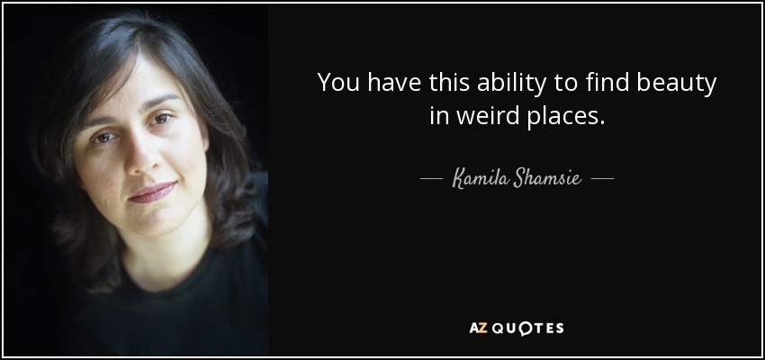 You have this ability to find beauty in weird places. - Kamila Shamsie