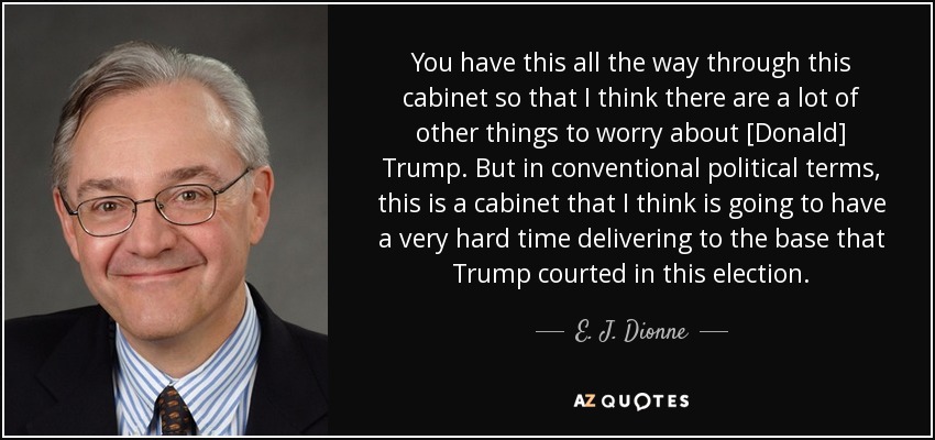 You have this all the way through this cabinet so that I think there are a lot of other things to worry about [Donald] Trump. But in conventional political terms, this is a cabinet that I think is going to have a very hard time delivering to the base that Trump courted in this election. - E. J. Dionne