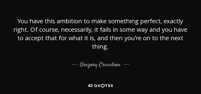 You have this ambition to make something perfect, exactly right. Of course, necessarily, it fails in some way and you have to accept that for what it is, and then you're on to the next thing. - Gregory Crewdson