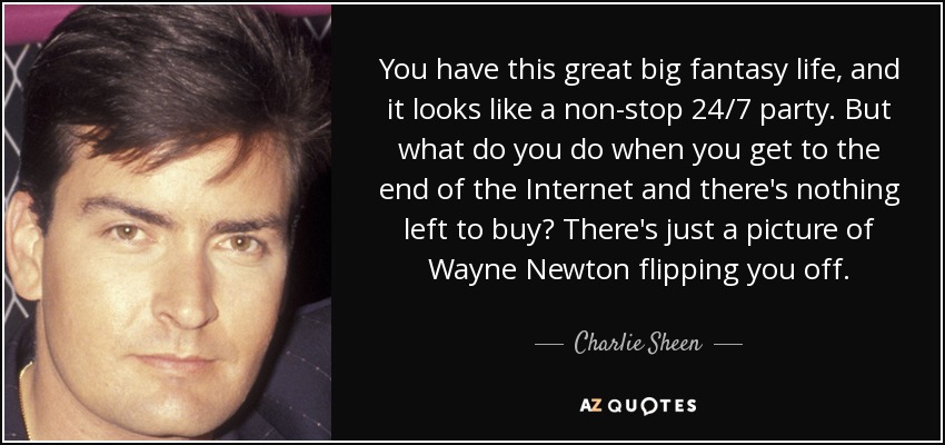 You have this great big fantasy life, and it looks like a non-stop 24/7 party. But what do you do when you get to the end of the Internet and there's nothing left to buy? There's just a picture of Wayne Newton flipping you off. - Charlie Sheen