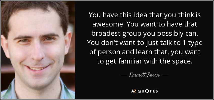You have this idea that you think is awesome. You want to have that broadest group you possibly can. You don't want to just talk to 1 type of person and learn that, you want to get familiar with the space. - Emmett Shear