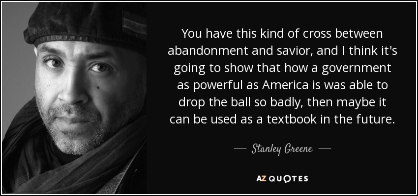 You have this kind of cross between abandonment and savior, and I think it's going to show that how a government as powerful as America is was able to drop the ball so badly, then maybe it can be used as a textbook in the future. - Stanley Greene