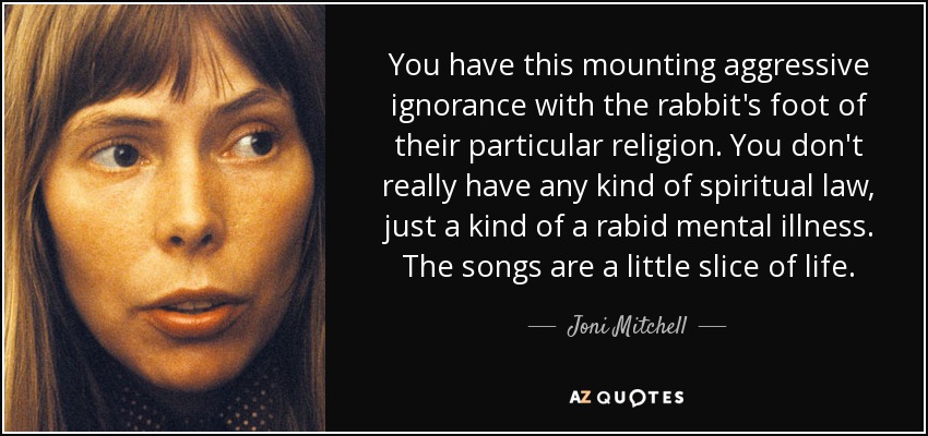 You have this mounting aggressive ignorance with the rabbit's foot of their particular religion. You don't really have any kind of spiritual law, just a kind of a rabid mental illness. The songs are a little slice of life. - Joni Mitchell