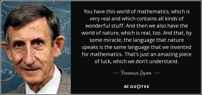 You have this world of mathematics, which is very real and which contains all kinds of wonderful stuff. And then we also have the world of nature, which is real, too. And that, by some miracle, the language that nature speaks is the same language that we invented for mathematics. That's just an amazing piece of luck, which we don't understand. - Freeman Dyson