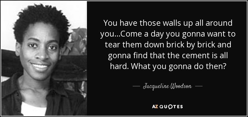 You have those walls up all around you...Come a day you gonna want to tear them down brick by brick and gonna find that the cement is all hard. What you gonna do then? - Jacqueline Woodson