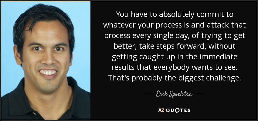 You have to absolutely commit to whatever your process is and attack that process every single day, of trying to get better, take steps forward, without getting caught up in the immediate results that everybody wants to see. That's probably the biggest challenge. - Erik Spoelstra