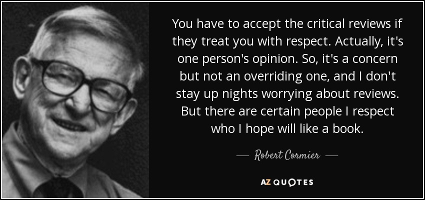 You have to accept the critical reviews if they treat you with respect. Actually, it's one person's opinion. So, it's a concern but not an overriding one, and I don't stay up nights worrying about reviews. But there are certain people I respect who I hope will like a book. - Robert Cormier