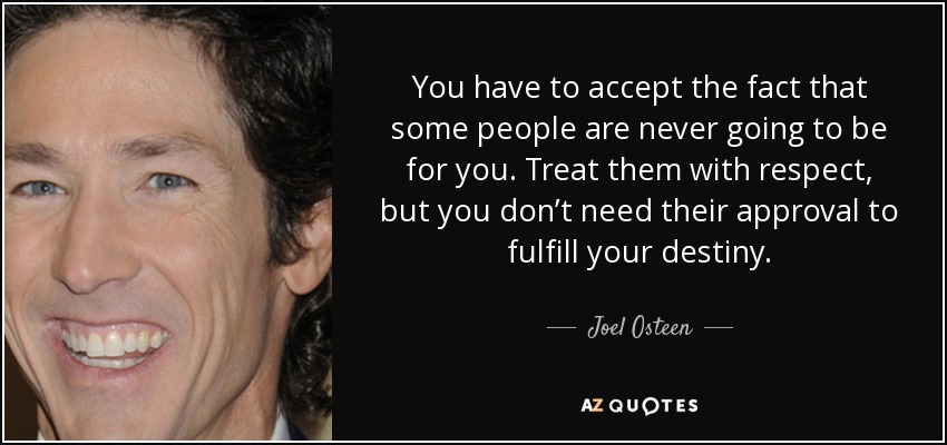You have to accept the fact that some people are never going to be for you. Treat them with respect, but you don’t need their approval to fulfill your destiny. - Joel Osteen