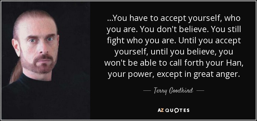...You have to accept yourself, who you are. You don't believe. You still fight who you are. Until you accept yourself, until you believe, you won't be able to call forth your Han, your power, except in great anger. - Terry Goodkind