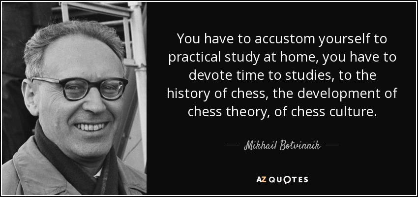 You have to accustom yourself to practical study at home, you have to devote time to studies, to the history of chess, the development of chess theory, of chess culture. - Mikhail Botvinnik