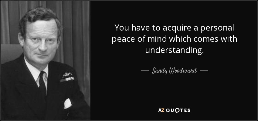 You have to acquire a personal peace of mind which comes with understanding. - Sandy Woodward