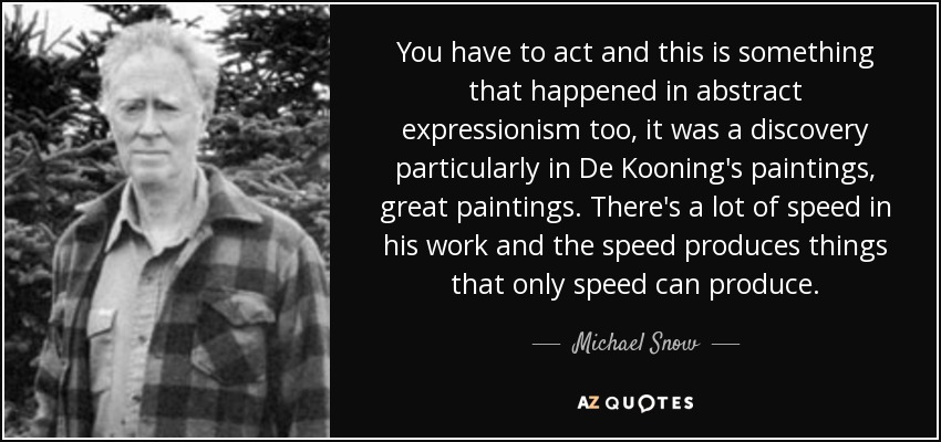 You have to act and this is something that happened in abstract expressionism too, it was a discovery particularly in De Kooning's paintings, great paintings. There's a lot of speed in his work and the speed produces things that only speed can produce. - Michael Snow