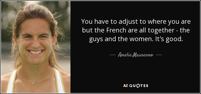 You have to adjust to where you are but the French are all together - the guys and the women. It's good. - Amelie Mauresmo