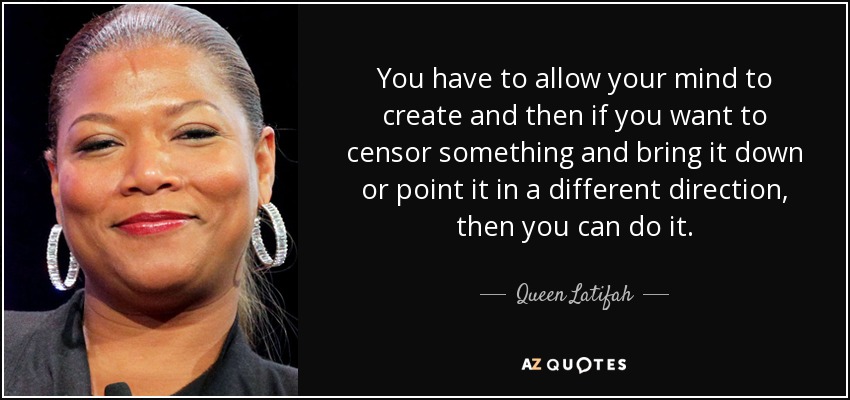 You have to allow your mind to create and then if you want to censor something and bring it down or point it in a different direction, then you can do it. - Queen Latifah