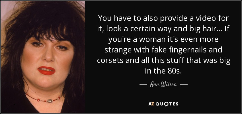 You have to also provide a video for it, look a certain way and big hair... If you're a woman it's even more strange with fake fingernails and corsets and all this stuff that was big in the 80s. - Ann Wilson
