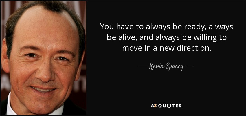 You have to always be ready, always be alive, and always be willing to move in a new direction. - Kevin Spacey