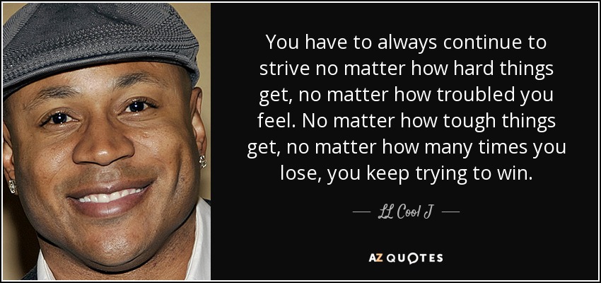 You have to always continue to strive no matter how hard things get, no matter how troubled you feel. No matter how tough things get, no matter how many times you lose, you keep trying to win. - LL Cool J