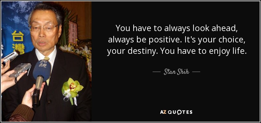 You have to always look ahead, always be positive. It's your choice, your destiny. You have to enjoy life. - Stan Shih