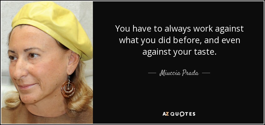 You have to always work against what you did before, and even against your taste. - Miuccia Prada