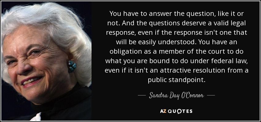 You have to answer the question, like it or not. And the questions deserve a valid legal response, even if the response isn't one that will be easily understood. You have an obligation as a member of the court to do what you are bound to do under federal law, even if it isn't an attractive resolution from a public standpoint. - Sandra Day O'Connor