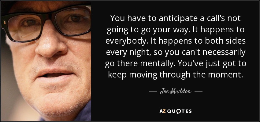 You have to anticipate a call's not going to go your way. It happens to everybody. It happens to both sides every night, so you can't necessarily go there mentally. You've just got to keep moving through the moment. - Joe Maddon