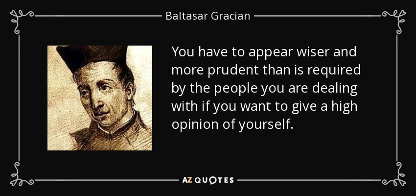 You have to appear wiser and more prudent than is required by the people you are dealing with if you want to give a high opinion of yourself. - Baltasar Gracian