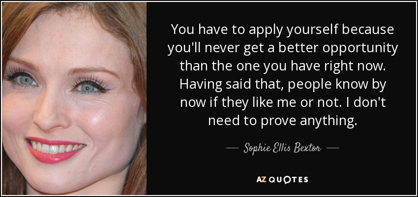You have to apply yourself because you'll never get a better opportunity than the one you have right now. Having said that, people know by now if they like me or not. I don't need to prove anything. - Sophie Ellis Bextor