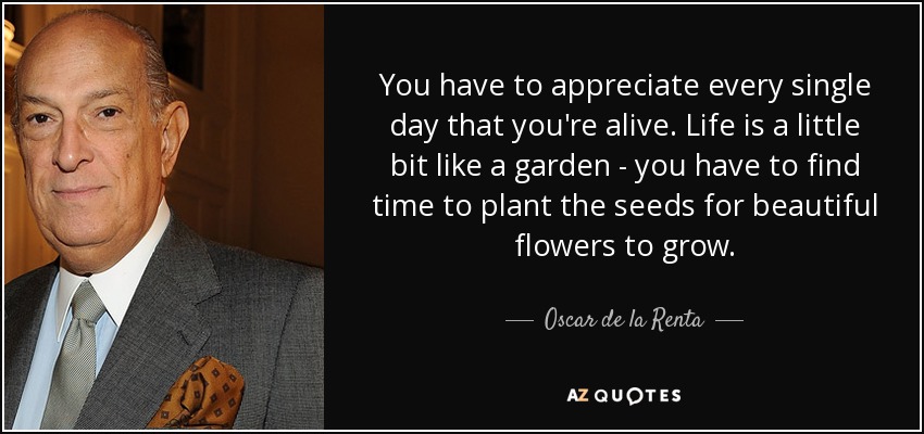You have to appreciate every single day that you're alive. Life is a little bit like a garden - you have to find time to plant the seeds for beautiful flowers to grow. - Oscar de la Renta