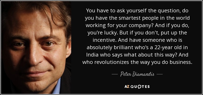 You have to ask yourself the question, do you have the smartest people in the world working for your company? And if you do, you're lucky. But if you don't, put up the incentive. And have someone who is absolutely brilliant who's a 22-year old in India who says what about this way? And who revolutionizes the way you do business. - Peter Diamandis