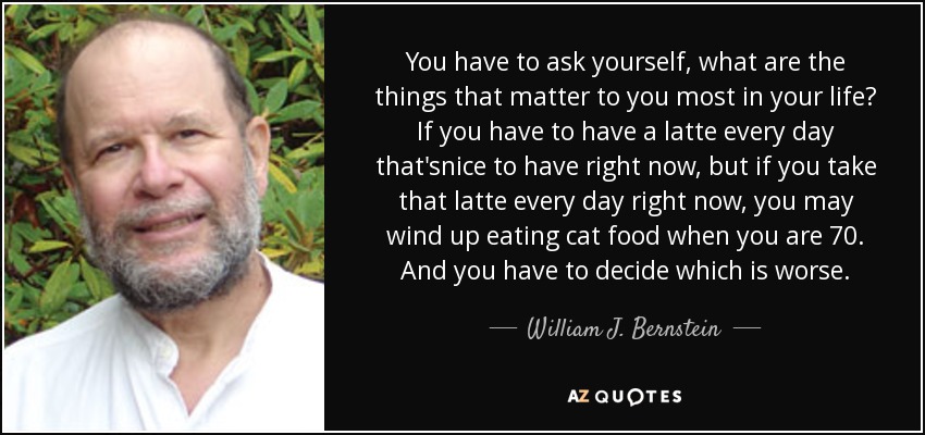 You have to ask yourself, what are the things that matter to you most in your life? If you have to have a latte every day that'snice to have right now, but if you take that latte every day right now, you may wind up eating cat food when you are 70. And you have to decide which is worse. - William J. Bernstein