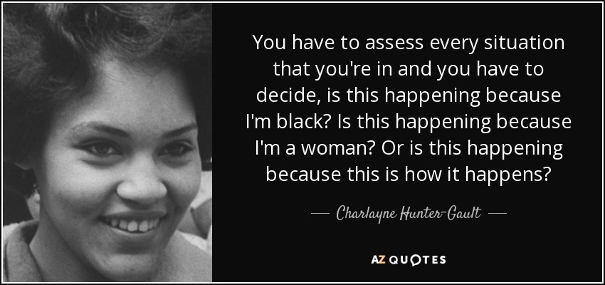 You have to assess every situation that you're in and you have to decide, is this happening because I'm black? Is this happening because I'm a woman? Or is this happening because this is how it happens? - Charlayne Hunter-Gault