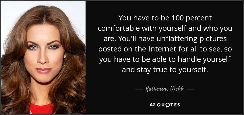 You have to be 100 percent comfortable with yourself and who you are. You'll have unflattering pictures posted on the Internet for all to see, so you have to be able to handle yourself and stay true to yourself. - Katherine Webb