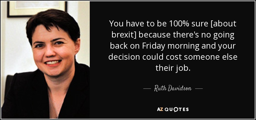 You have to be 100% sure [about brexit] because there's no going back on Friday morning and your decision could cost someone else their job. - Ruth Davidson