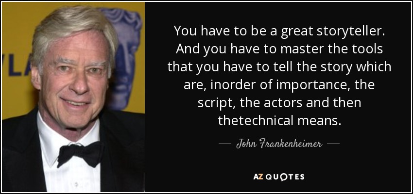 You have to be a great storyteller. And you have to master the tools that you have to tell the story which are, inorder of importance, the script, the actors and then thetechnical means. - John Frankenheimer