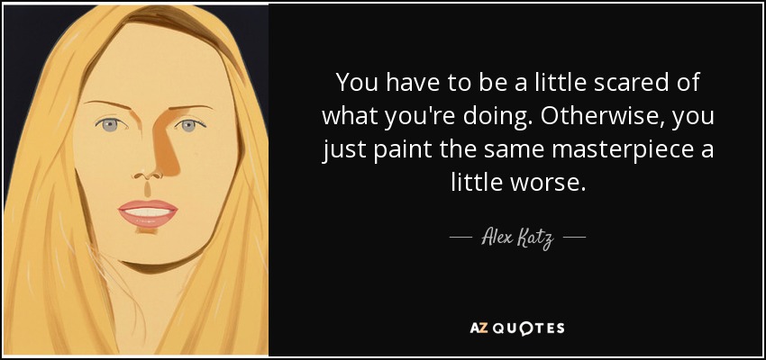 You have to be a little scared of what you're doing. Otherwise, you just paint the same masterpiece a little worse. - Alex Katz