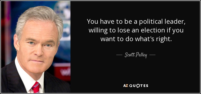 You have to be a political leader, willing to lose an election if you want to do what's right. - Scott Pelley