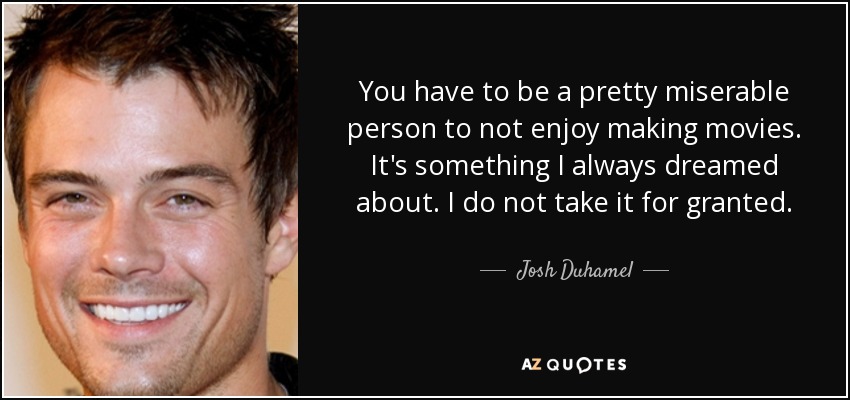 You have to be a pretty miserable person to not enjoy making movies. It's something I always dreamed about. I do not take it for granted. - Josh Duhamel