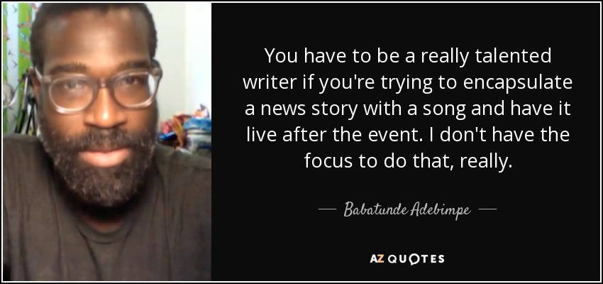 You have to be a really talented writer if you're trying to encapsulate a news story with a song and have it live after the event. I don't have the focus to do that, really. - Babatunde Adebimpe