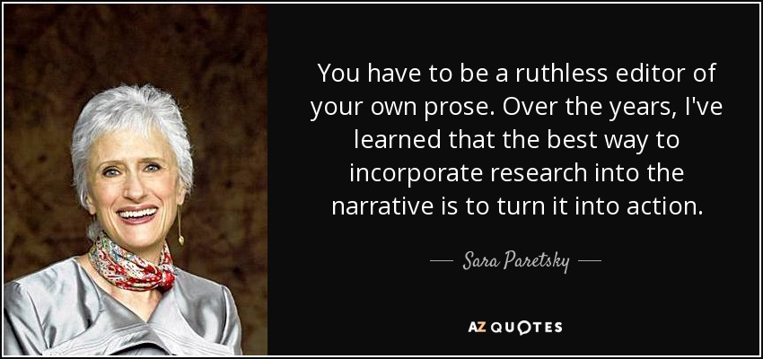 You have to be a ruthless editor of your own prose. Over the years, I've learned that the best way to incorporate research into the narrative is to turn it into action. - Sara Paretsky