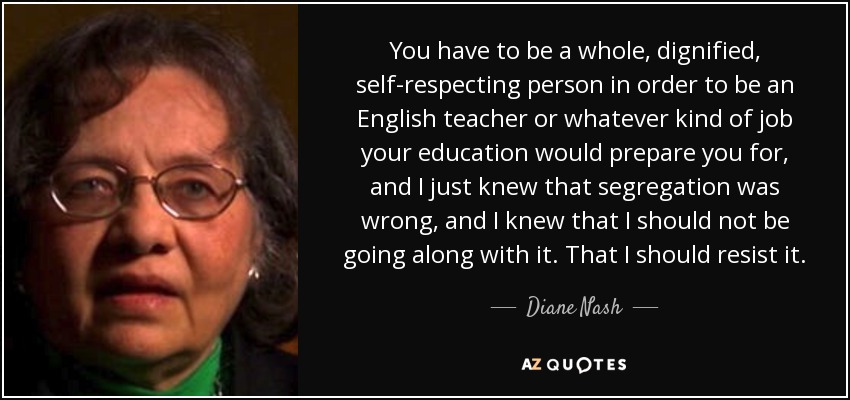 You have to be a whole, dignified, self-respecting person in order to be an English teacher or whatever kind of job your education would prepare you for, and I just knew that segregation was wrong, and I knew that I should not be going along with it. That I should resist it. - Diane Nash