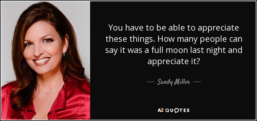 You have to be able to appreciate these things. How many people can say it was a full moon last night and appreciate it? - Sandy Miller