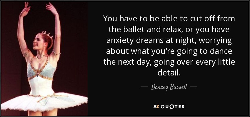 You have to be able to cut off from the ballet and relax, or you have anxiety dreams at night, worrying about what you're going to dance the next day, going over every little detail. - Darcey Bussell