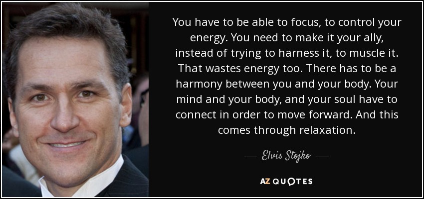 You have to be able to focus, to control your energy. You need to make it your ally, instead of trying to harness it, to muscle it. That wastes energy too. There has to be a harmony between you and your body. Your mind and your body, and your soul have to connect in order to move forward. And this comes through relaxation. - Elvis Stojko