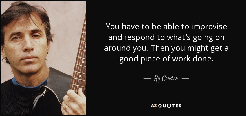 You have to be able to improvise and respond to what's going on around you. Then you might get a good piece of work done. - Ry Cooder