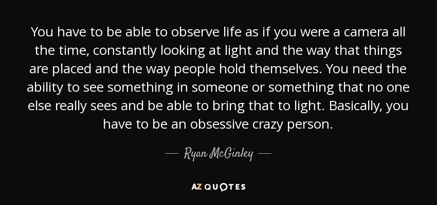 You have to be able to observe life as if you were a camera all the time, constantly looking at light and the way that things are placed and the way people hold themselves. You need the ability to see something in someone or something that no one else really sees and be able to bring that to light. Basically, you have to be an obsessive crazy person. - Ryan McGinley