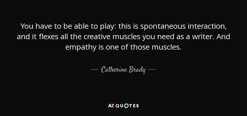 You have to be able to play: this is spontaneous interaction, and it flexes all the creative muscles you need as a writer. And empathy is one of those muscles. - Catherine Brady