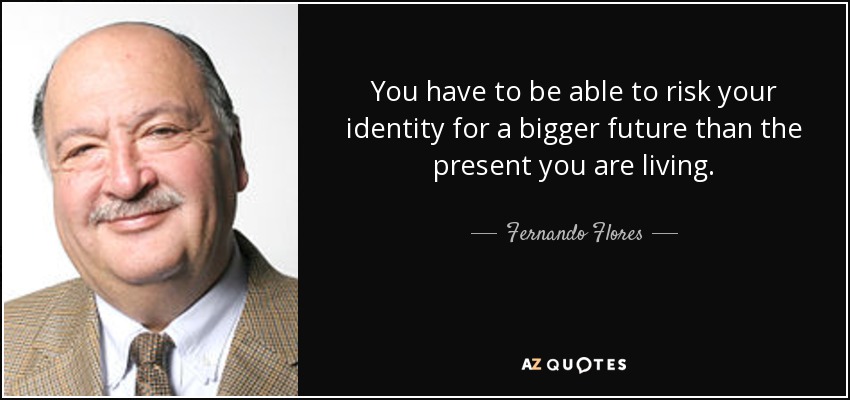 You have to be able to risk your identity for a bigger future than the present you are living. - Fernando Flores